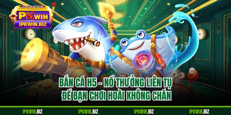 Bắn Cá H5 - Nổ Thưởng Liên Tục Để Bạn Chơi Hoài Không Chán